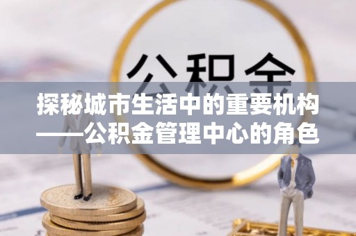 依兰探秘城市生活中的重要机构——公积金管理中心的角色与意义
