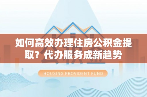 依兰如何高效办理住房公积金提取？代办服务成新趋势