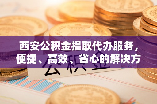 依兰西安公积金提取代办服务，便捷、高效、省心的解决方案