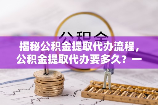 依兰揭秘公积金提取代办流程，公积金提取代办要多久？一文读懂